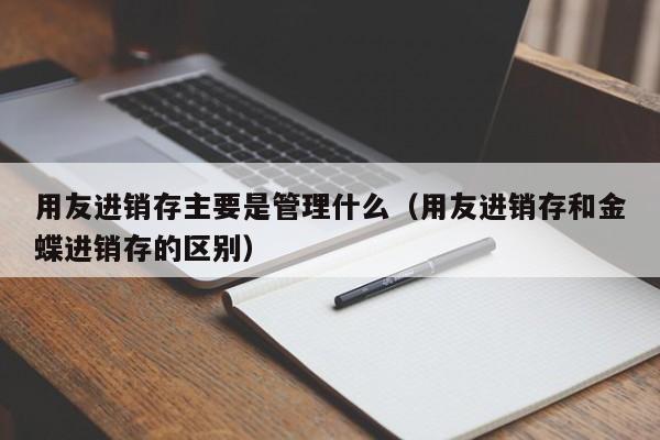 用友进销存主要是管理什么（用友进销存和金蝶进销存的区别）