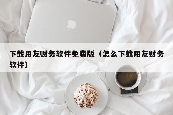 下载用友财务软件免费版（怎么下载用友财务软件）