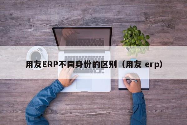 用友ERP不同身份的区别（用友 erp）