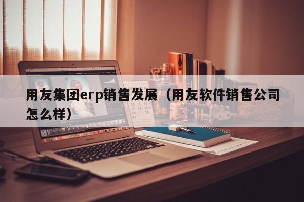 用友集团erp销售发展（用友软件销售公司怎么样）