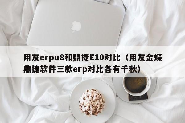 用友erpu8和鼎捷E10对比（用友金蝶鼎捷软件三款erp对比各有千秋）