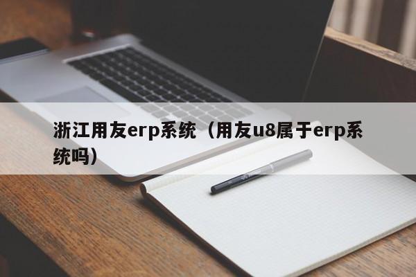 浙江用友erp系统（用友u8属于erp系统吗）