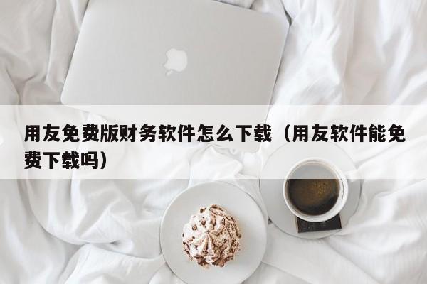 用友免费版财务软件怎么下载（用友软件能免费下载吗）