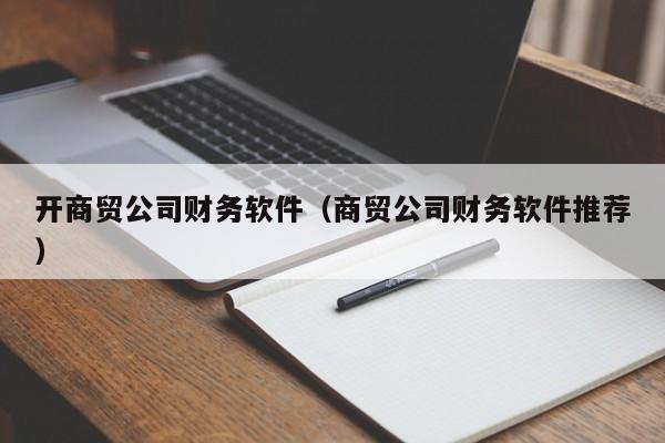 开商贸公司财务软件（商贸公司财务软件推荐）