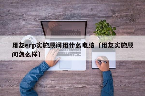 用友erp实施顾问用什么电脑（用友实施顾问怎么样）