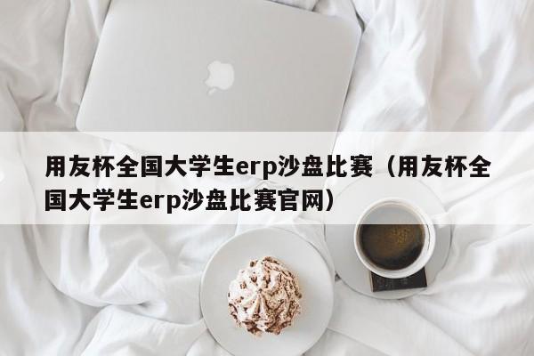 用友杯全国大学生erp沙盘比赛（用友杯全国大学生erp沙盘比赛官网）