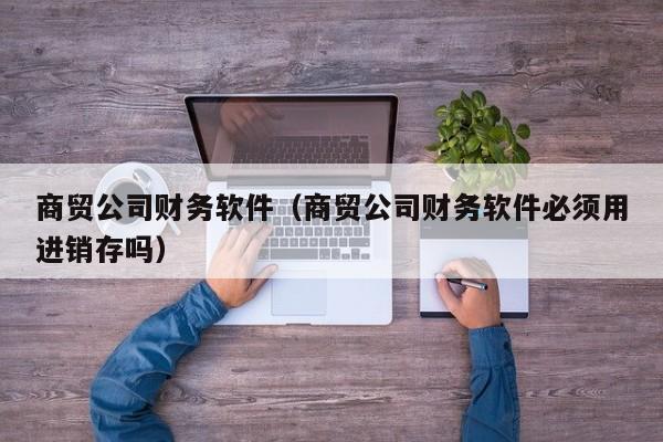 商贸公司财务软件（商贸公司财务软件必须用进销存吗）