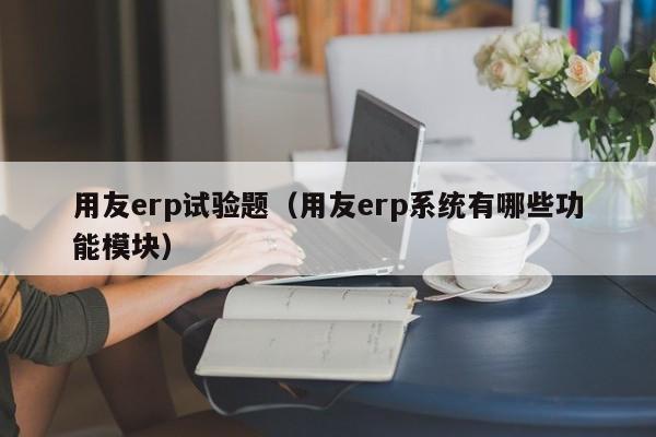 用友erp试验题（用友erp系统有哪些功能模块）