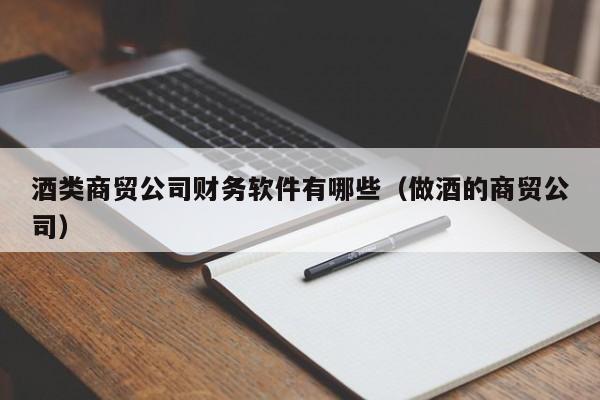 酒类商贸公司财务软件有哪些（做酒的商贸公司）