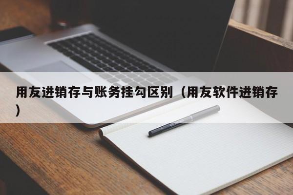 用友进销存与账务挂勾区别（用友软件进销存）