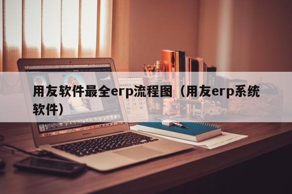 用友软件最全erp流程图（用友erp系统软件）