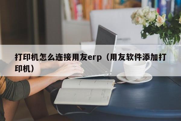 打印机怎么连接用友erp（用友软件添加打印机）