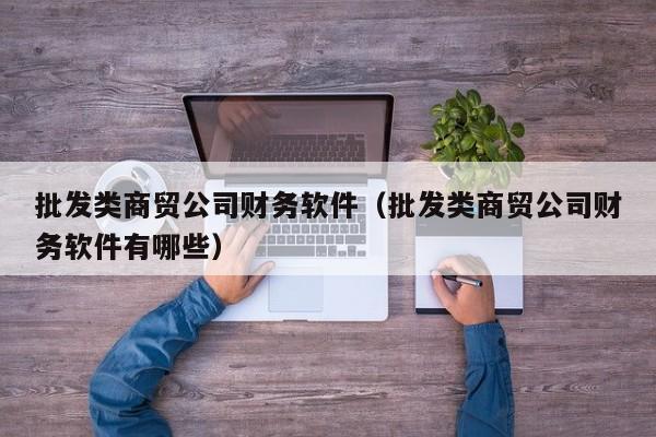 批发类商贸公司财务软件（批发类商贸公司财务软件有哪些）