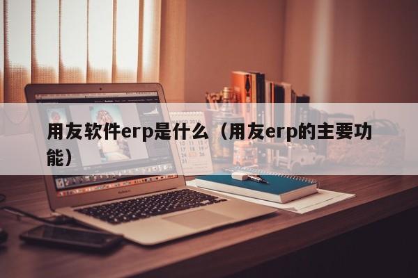 用友软件erp是什么（用友erp的主要功能）