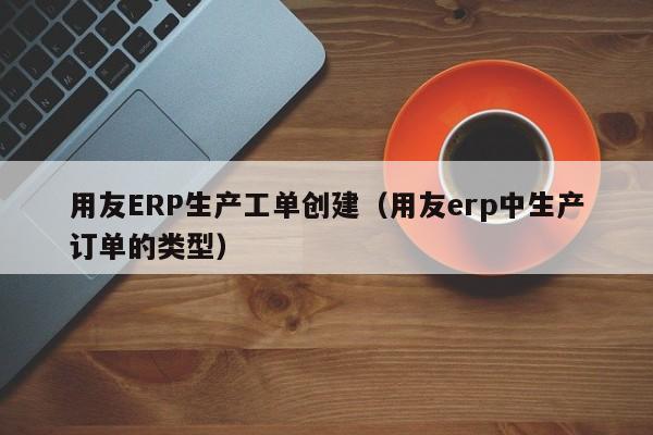 用友ERP生产工单创建（用友erp中生产订单的类型）