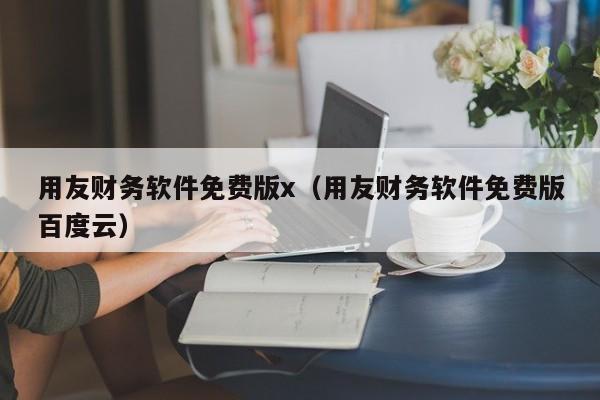 用友财务软件免费版x（用友财务软件免费版百度云）