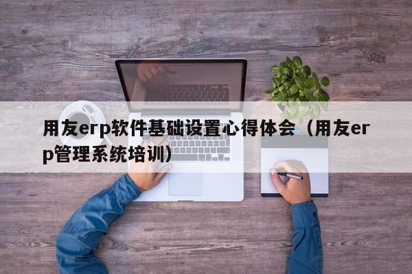 用友erp软件基础设置心得体会（用友erp管理系统培训）