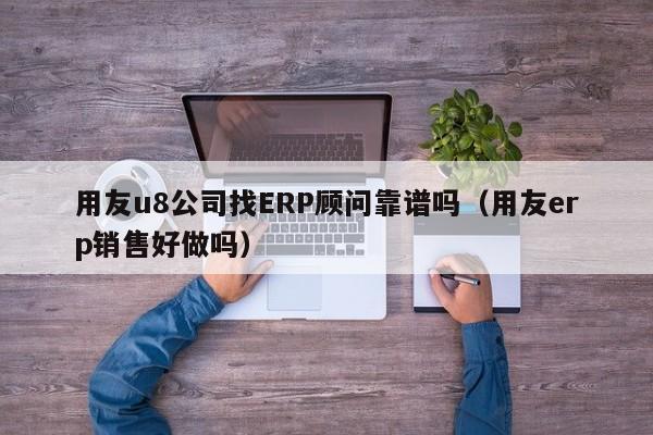 用友u8公司找ERP顾问靠谱吗（用友erp销售好做吗）