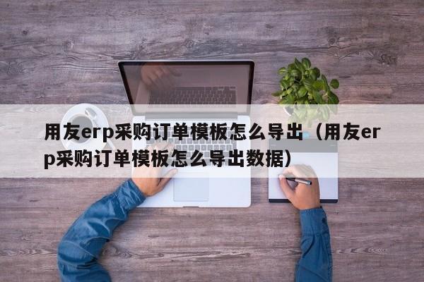 用友erp采购订单模板怎么导出（用友erp采购订单模板怎么导出数据）