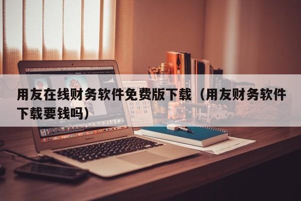 用友在线财务软件免费版下载（用友财务软件下载要钱吗）