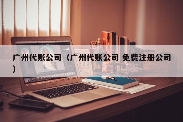 广州代账公司（广州代账公司 免费注册公司）