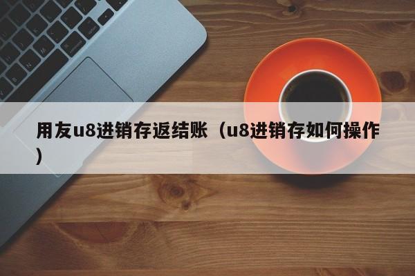 用友u8进销存返结账（u8进销存如何操作）