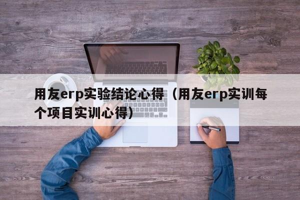 用友erp实验结论心得（用友erp实训每个项目实训心得）