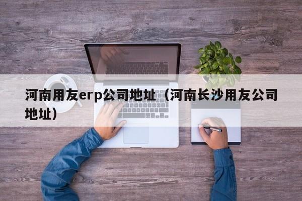 河南用友erp公司地址（河南长沙用友公司地址）