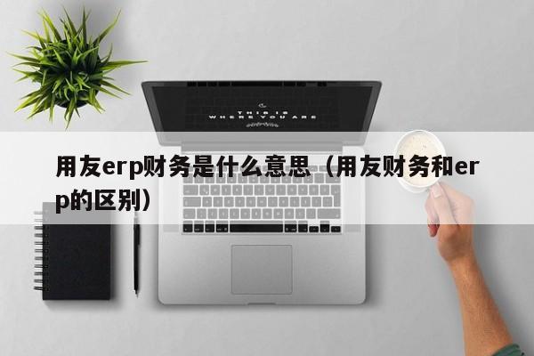 用友erp财务是什么意思（用友财务和erp的区别）