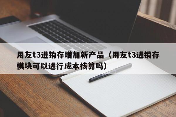 用友t3进销存增加新产品（用友t3进销存模块可以进行成本核算吗）