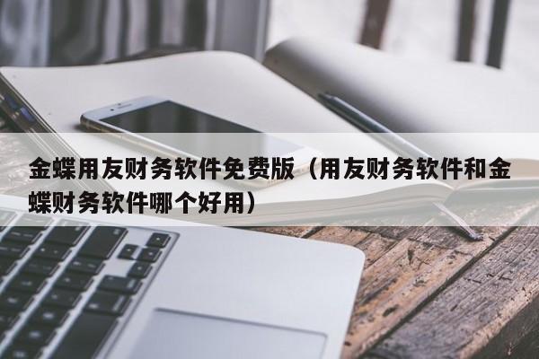 金蝶用友财务软件免费版（用友财务软件和金蝶财务软件哪个好用）