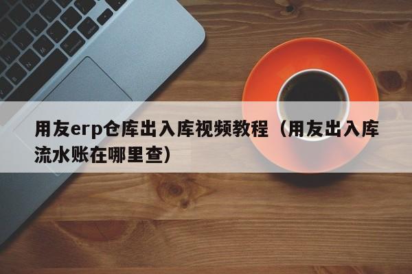 用友erp仓库出入库视频教程（用友出入库流水账在哪里查）