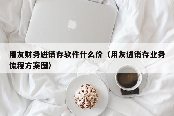 用友财务进销存软件什么价（用友进销存业务流程方案图）