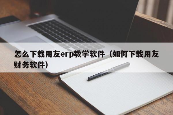 怎么下载用友erp教学软件（如何下载用友财务软件）