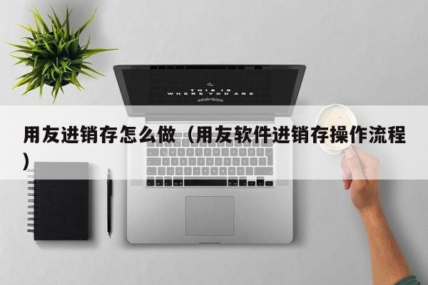 用友进销存怎么做（用友软件进销存操作流程）