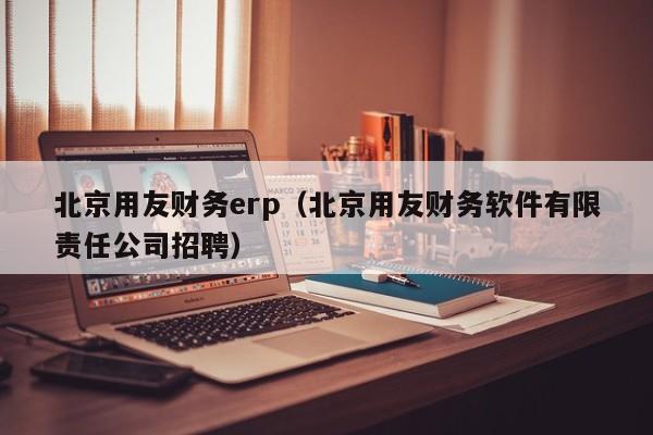 北京用友财务erp（北京用友财务软件有限责任公司招聘）