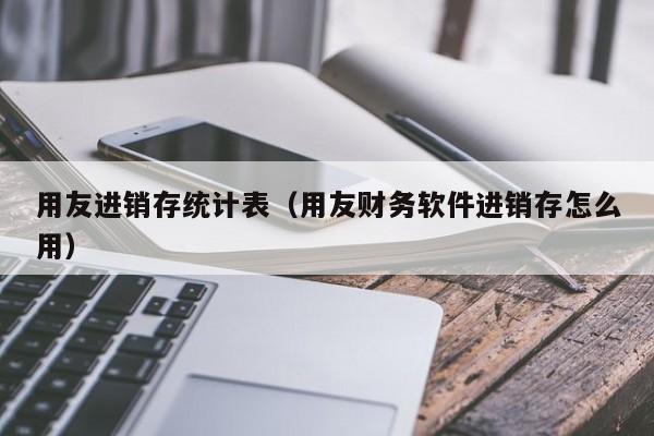 用友进销存统计表（用友财务软件进销存怎么用）