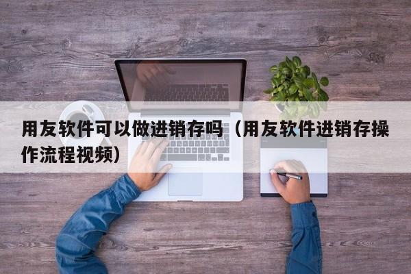 用友软件可以做进销存吗（用友软件进销存操作流程视频）