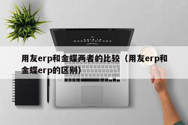 用友erp和金蝶两者的比较（用友erp和金蝶erp的区别）