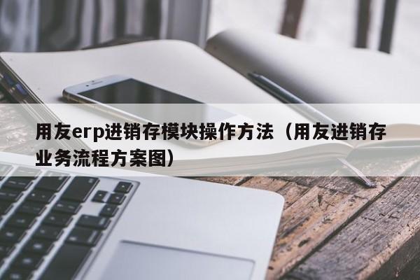 用友erp进销存模块操作方法（用友进销存业务流程方案图）