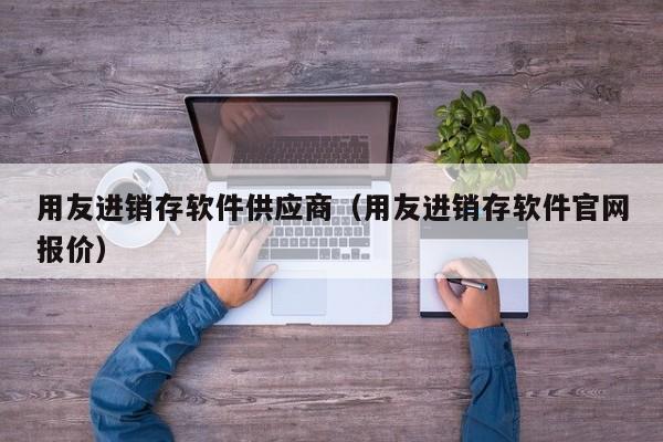 用友进销存软件供应商（用友进销存软件官网报价）