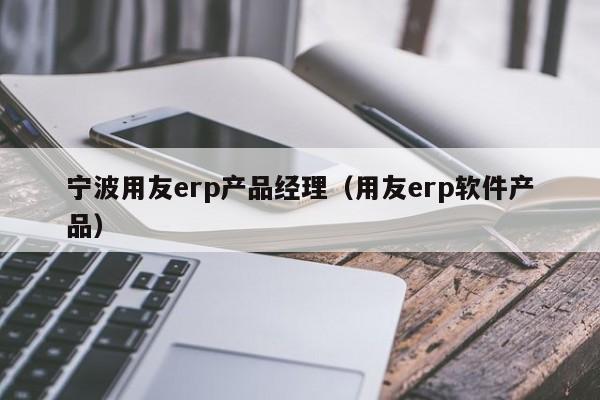 宁波用友erp产品经理（用友erp软件产品）