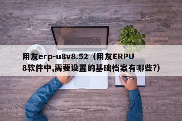 用友erp-u8v8.52（用友ERPU8软件中,需要设置的基础档案有哪些?）