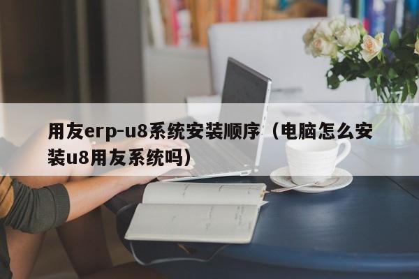 用友erp-u8系统安装顺序（电脑怎么安装u8用友系统吗）