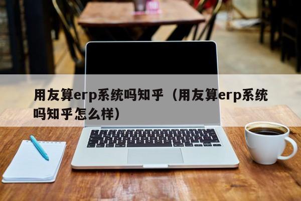 用友算erp系统吗知乎（用友算erp系统吗知乎怎么样）