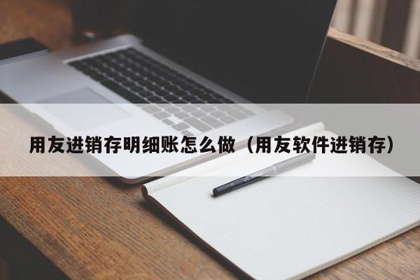 用友进销存明细账怎么做（用友软件进销存）