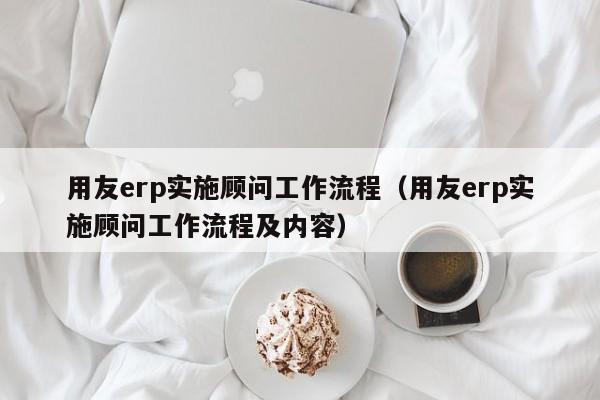 用友erp实施顾问工作流程（用友erp实施顾问工作流程及内容）