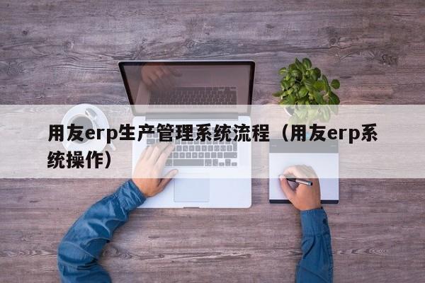 用友erp生产管理系统流程（用友erp系统操作）