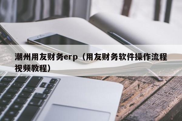 潮州用友财务erp（用友财务软件操作流程视频教程）