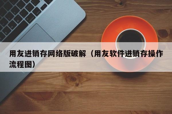 用友进销存网络版破解（用友软件进销存操作流程图）